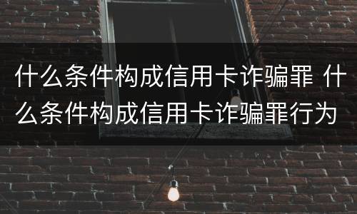 什么条件构成信用卡诈骗罪 什么条件构成信用卡诈骗罪行为