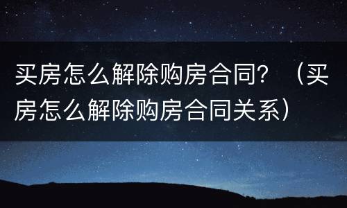 买房怎么解除购房合同？（买房怎么解除购房合同关系）