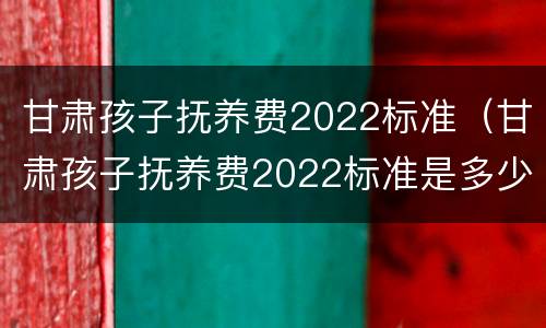 甘肃孩子抚养费2022标准（甘肃孩子抚养费2022标准是多少）