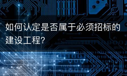 如何认定是否属于必须招标的建设工程？