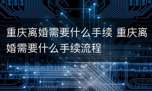 重庆离婚需要什么手续 重庆离婚需要什么手续流程