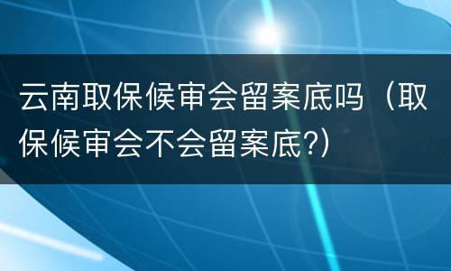 云南取保候审会留案底吗（取保候审会不会留案底?）