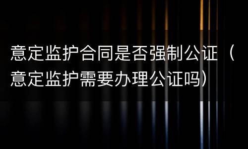 意定监护合同是否强制公证（意定监护需要办理公证吗）