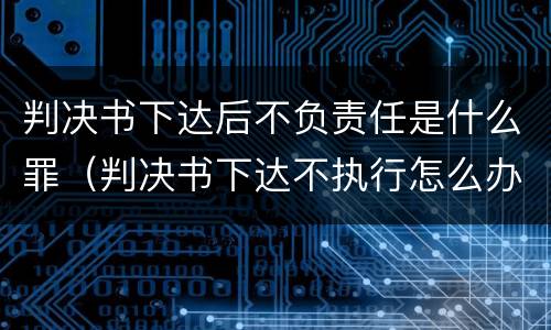 判决书下达后不负责任是什么罪（判决书下达不执行怎么办）