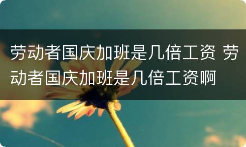 劳动者国庆加班是几倍工资 劳动者国庆加班是几倍工资啊
