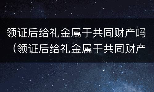 领证后给礼金属于共同财产吗（领证后给礼金属于共同财产吗女方）