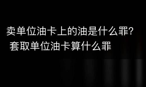 卖单位油卡上的油是什么罪？ 套取单位油卡算什么罪