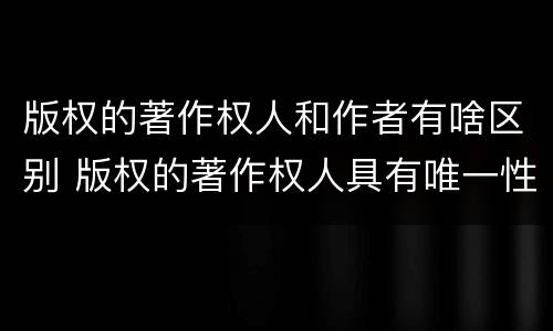 版权的著作权人和作者有啥区别 版权的著作权人具有唯一性吗