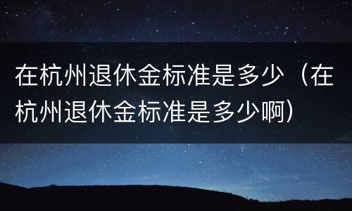 在杭州退休金标准是多少（在杭州退休金标准是多少啊）