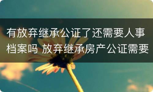 有放弃继承公证了还需要人事档案吗 放弃继承房产公证需要放弃人去吗?