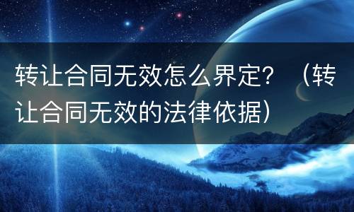 转让合同无效怎么界定？（转让合同无效的法律依据）