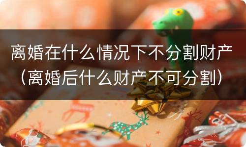 离婚在什么情况下不分割财产（离婚后什么财产不可分割）