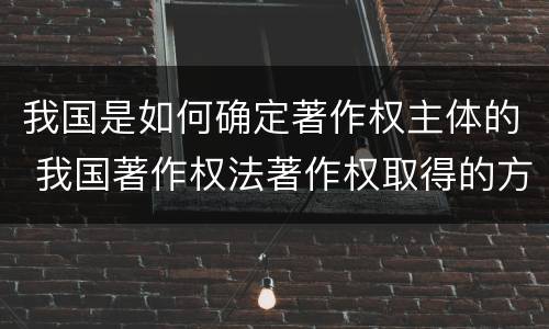 我国是如何确定著作权主体的 我国著作权法著作权取得的方式