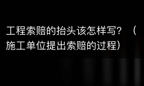 工程索赔的抬头该怎样写？（施工单位提出索赔的过程）