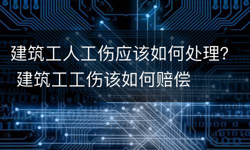 建筑工人工伤应该如何处理？ 建筑工工伤该如何赔偿