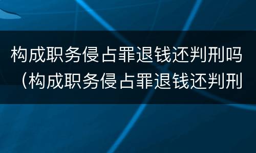 构成职务侵占罪退钱还判刑吗（构成职务侵占罪退钱还判刑吗知乎）
