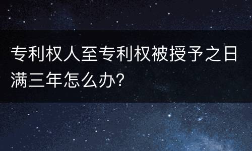 专利权人至专利权被授予之日满三年怎么办？