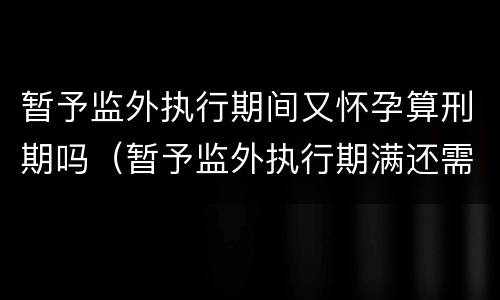 暂予监外执行期间又怀孕算刑期吗（暂予监外执行期满还需服刑吗）