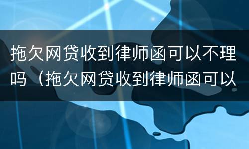 拖欠网贷收到律师函可以不理吗（拖欠网贷收到律师函可以不理吗）