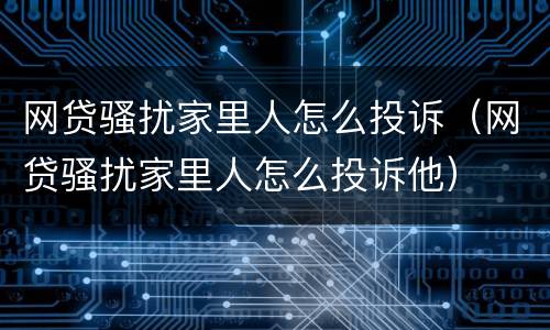 网贷骚扰家里人怎么投诉（网贷骚扰家里人怎么投诉他）