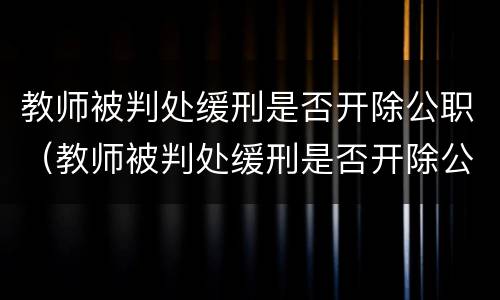教师被判处缓刑是否开除公职（教师被判处缓刑是否开除公职了）