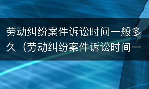 劳动纠纷案件诉讼时间一般多久（劳动纠纷案件诉讼时间一般多久出结果）