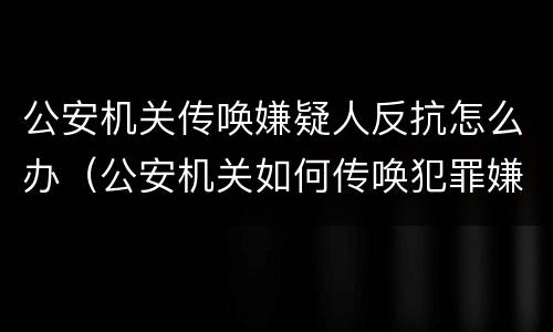 公安机关传唤嫌疑人反抗怎么办（公安机关如何传唤犯罪嫌疑人）