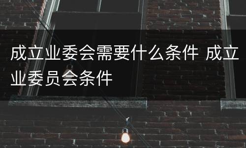成立业委会需要什么条件 成立业委员会条件