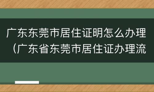 广东东莞市居住证明怎么办理（广东省东莞市居住证办理流程）