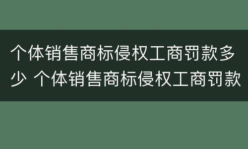 个体销售商标侵权工商罚款多少 个体销售商标侵权工商罚款多少元