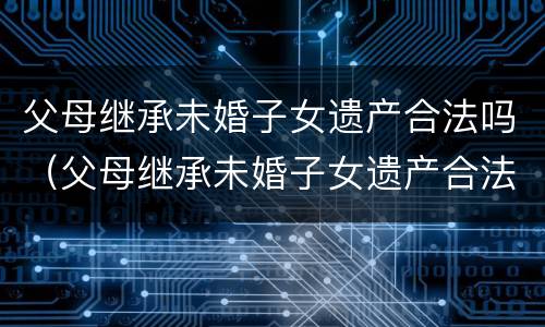 父母继承未婚子女遗产合法吗（父母继承未婚子女遗产合法吗法律规定）