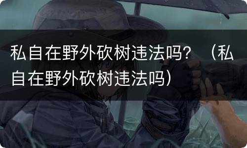 私自在野外砍树违法吗？（私自在野外砍树违法吗）