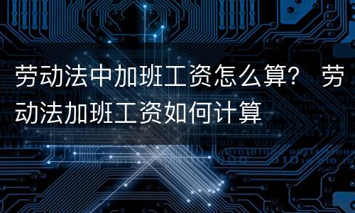 劳动法中加班工资怎么算？ 劳动法加班工资如何计算