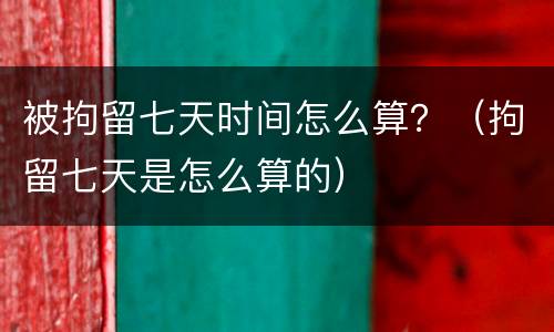 被拘留七天时间怎么算？（拘留七天是怎么算的）