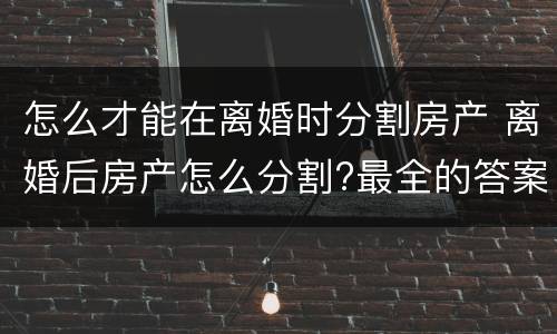 怎么才能在离婚时分割房产 离婚后房产怎么分割?最全的答案在这里