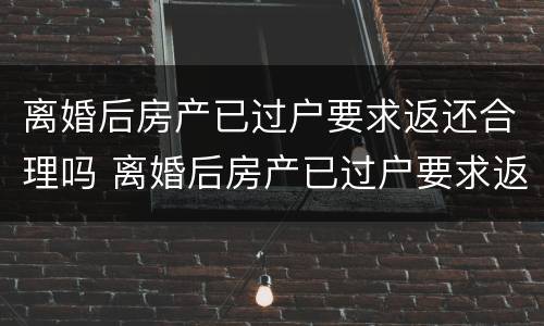 离婚后房产已过户要求返还合理吗 离婚后房产已过户要求返还合理吗怎么办