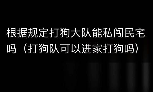 根据规定打狗大队能私闯民宅吗（打狗队可以进家打狗吗）