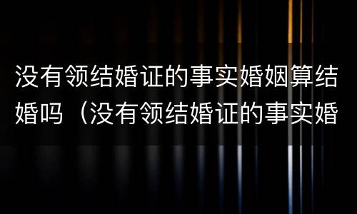 没有领结婚证的事实婚姻算结婚吗（没有领结婚证的事实婚姻算结婚吗女方）