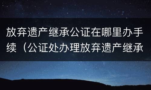 放弃遗产继承公证在哪里办手续（公证处办理放弃遗产继承权）