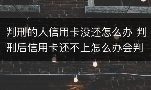 判刑的人信用卡没还怎么办 判刑后信用卡还不上怎么办会判刑吗