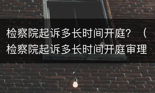 检察院起诉多长时间开庭？（检察院起诉多长时间开庭审理）