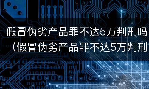假冒伪劣产品罪不达5万判刑吗（假冒伪劣产品罪不达5万判刑吗判多少年）