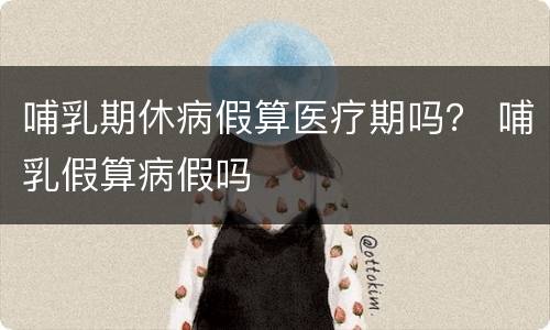 哺乳期休病假算医疗期吗？ 哺乳假算病假吗