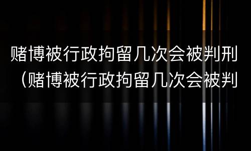 赌博被行政拘留几次会被判刑（赌博被行政拘留几次会被判刑嘛）