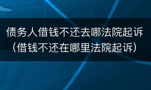 债务人借钱不还去哪法院起诉（借钱不还在哪里法院起诉）