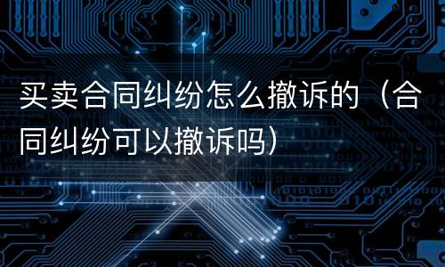 买卖合同纠纷怎么撤诉的（合同纠纷可以撤诉吗）