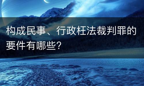 构成民事、行政枉法裁判罪的要件有哪些?