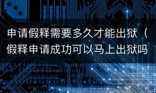 申请假释需要多久才能出狱（假释申请成功可以马上出狱吗?）