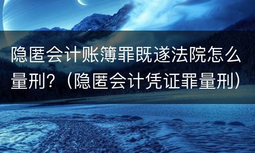 隐匿会计账簿罪既遂法院怎么量刑?（隐匿会计凭证罪量刑）