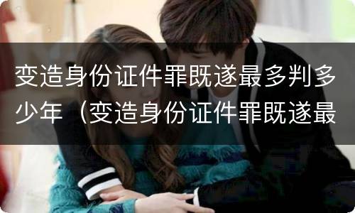 变造身份证件罪既遂最多判多少年（变造身份证件罪既遂最多判多少年徒刑）
